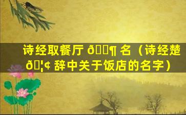 诗经取餐厅 🐶 名（诗经楚 🦢 辞中关于饭店的名字）